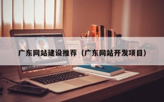 丽水广东网站建设推荐（广东网站开发项目）