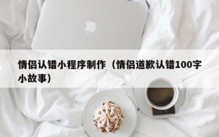 丽水情侣认错小程序制作（情侣道歉认错100字小故事）