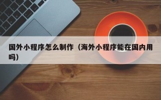 丽水国外小程序怎么制作（海外小程序能在国内用吗）