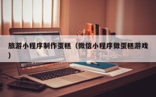 丽水旅游小程序制作蛋糕（微信小程序做蛋糕游戏）